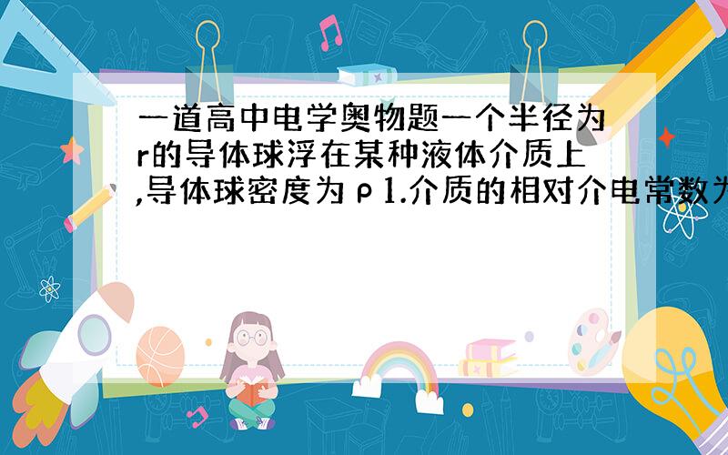 一道高中电学奥物题一个半径为r的导体球浮在某种液体介质上,导体球密度为ρ1.介质的相对介电常数为εr,溶液密度为ρ2,且