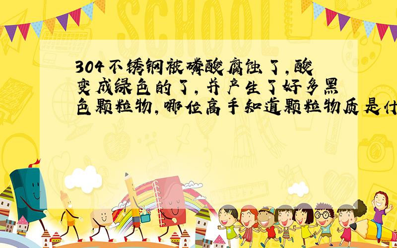 304不锈钢被磷酸腐蚀了,酸变成绿色的了,并产生了好多黑色颗粒物,哪位高手知道颗粒物质是什么东西!