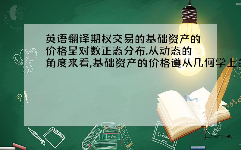 英语翻译期权交易的基础资产的价格呈对数正态分布.从动态的角度来看,基础资产的价格遵从几何学上的布朗运动（geometri