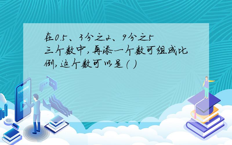 在0.5、3分之2、9分之5三个数中,再添一个数可组成比例,这个数可以是（ ）