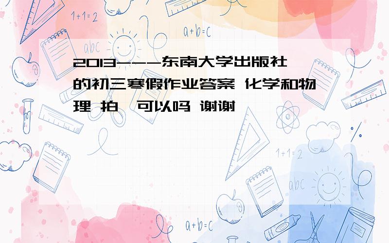 2013---东南大学出版社的初三寒假作业答案 化学和物理 拍一可以吗 谢谢