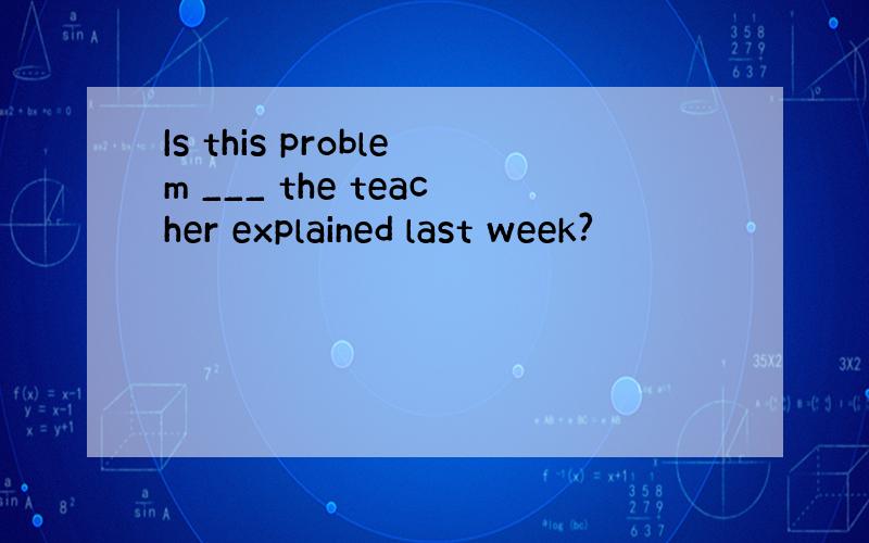 Is this problem ___ the teacher explained last week?