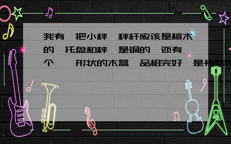 我有一把小秤,秤杆应该是檀木的,托盘和秤砣是铜的,还有一个琵琶形状的木盒,品相完好,是祖辈传下来的,至少是解放前的,