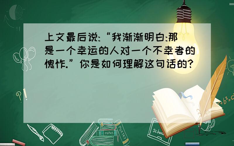 上文最后说:“我渐渐明白:那是一个幸运的人对一个不幸者的愧怍.”你是如何理解这句话的?