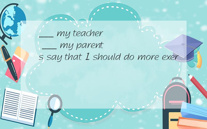 ___ my teacher ___ my parents say that I should do more exer