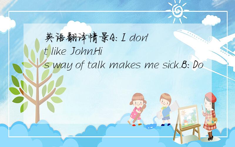 英语翻译情景A:I don't like John.His way of talk makes me sick.B:Do