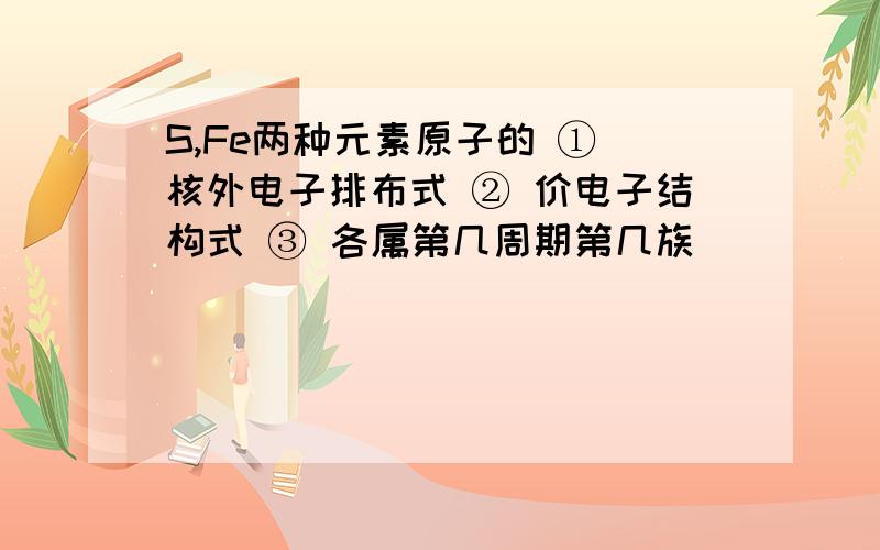 S,Fe两种元素原子的 ① 核外电子排布式 ② 价电子结构式 ③ 各属第几周期第几族