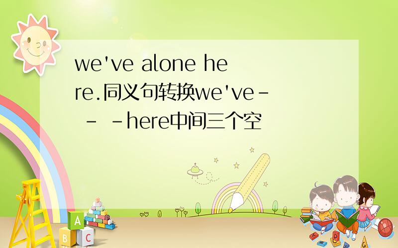 we've alone here.同义句转换we've- - -here中间三个空