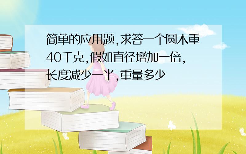 简单的应用题,求答一个圆木重40千克,假如直径增加一倍,长度减少一半,重量多少