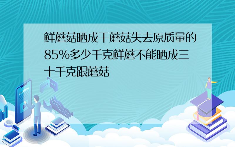 鲜蘑菇晒成干蘑菇失去原质量的85%多少千克鲜蘑不能晒成三十千克跟蘑菇