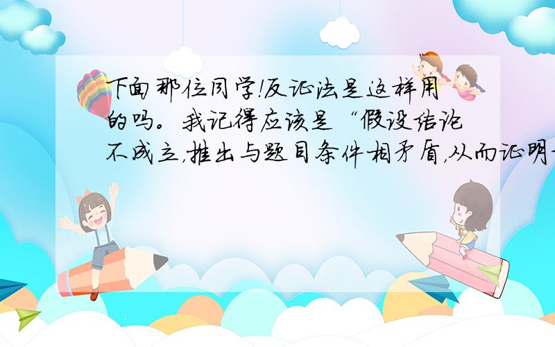 下面那位同学！反证法是这样用的吗。我记得应该是“假设结论不成立，推出与题目条件相矛盾，从而证明结论”你这里。怎么直接就假