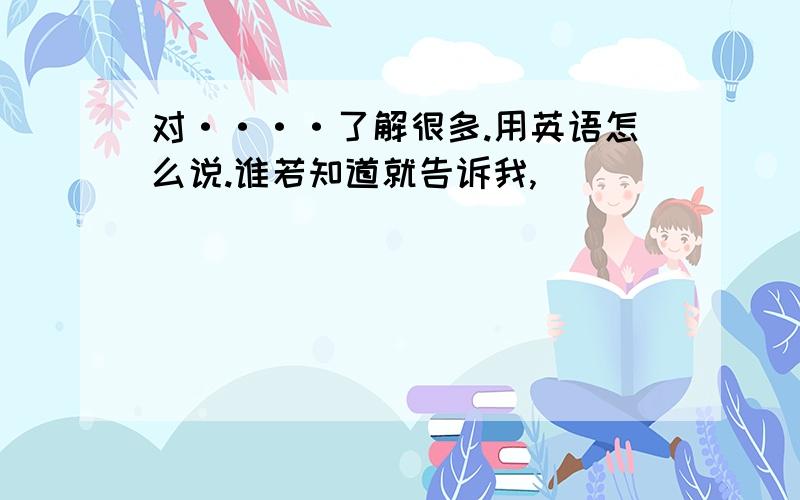 对····了解很多.用英语怎么说.谁若知道就告诉我,