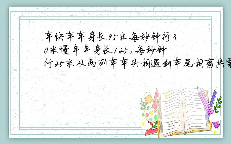 车快车车身长95米每秒钟行30米慢车车身长125,每秒钟行25米从两列车车头相遇到车尾相离共需多少秒