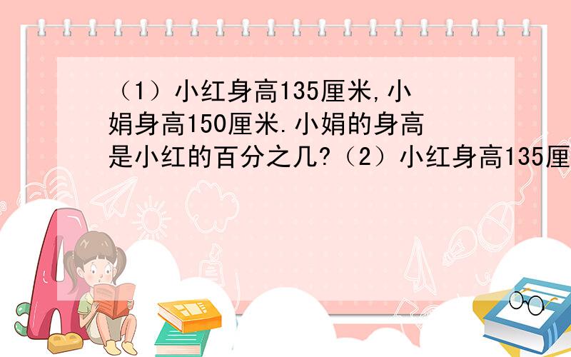 （1）小红身高135厘米,小娟身高150厘米.小娟的身高是小红的百分之几?（2）小红身高135厘