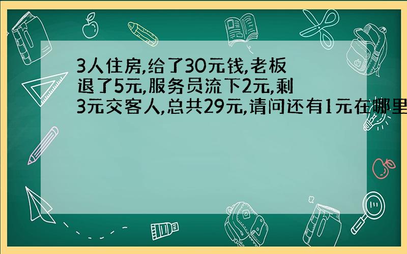 3人住房,给了30元钱,老板退了5元,服务员流下2元,剩3元交客人,总共29元,请问还有1元在哪里