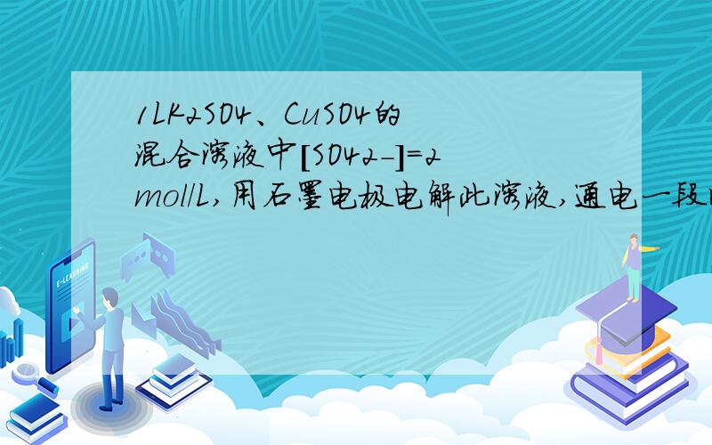 1LK2SO4、CuSO4的混合溶液中[SO42-]=2mol/L,用石墨电极电解此溶液,通电一段时间后,两极均收集到（