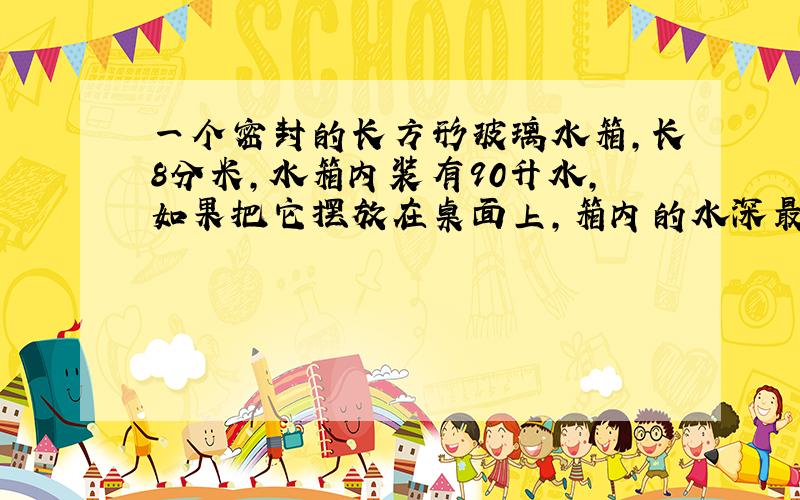 一个密封的长方形玻璃水箱,长8分米,水箱内装有90升水,如果把它摆放在桌面上,箱内的水深最高( )分米,最低( )分米.