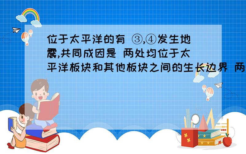 位于太平洋的有 ③,④发生地震,共同成因是 两处均位于太平洋板块和其他板块之间的生长边界 两处均