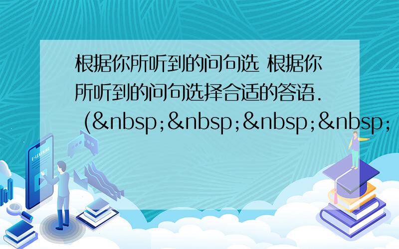 根据你所听到的问句选 根据你所听到的问句选择合适的答语. (     ) 1.A