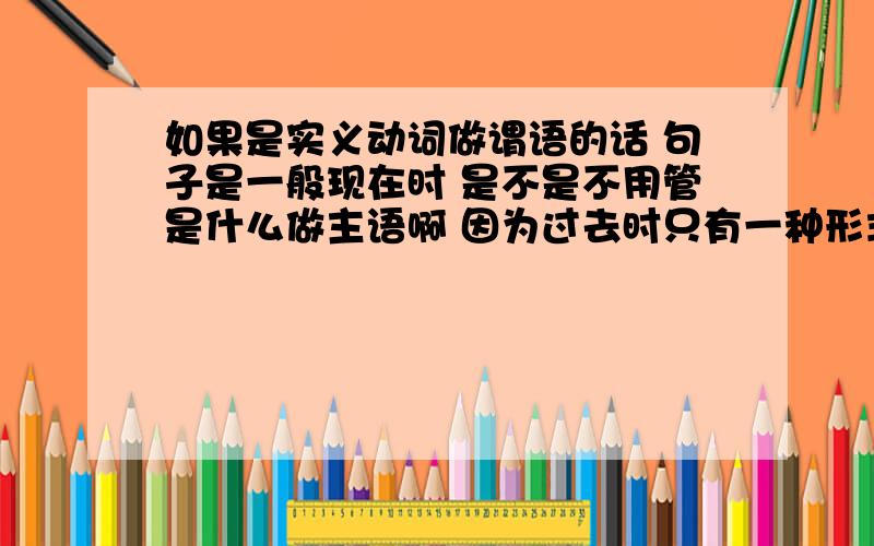 如果是实义动词做谓语的话 句子是一般现在时 是不是不用管是什么做主语啊 因为过去时只有一种形式 对吗.