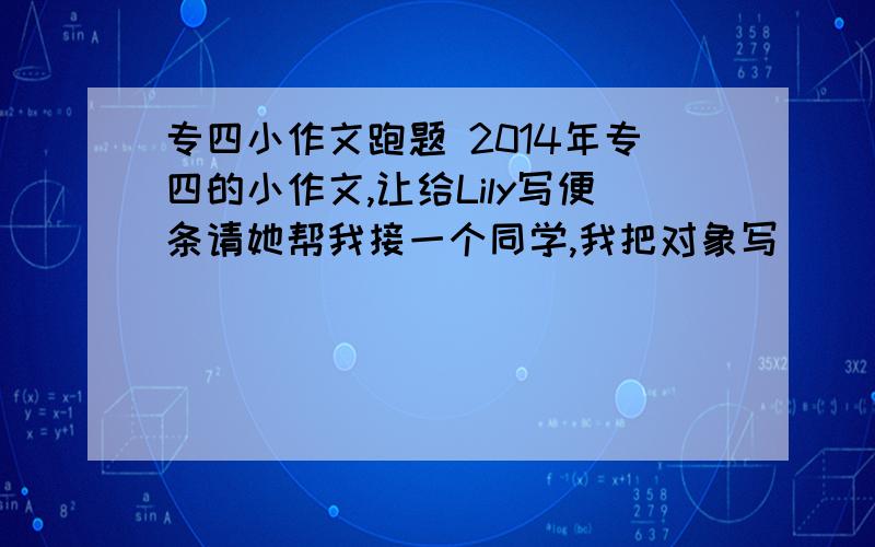 专四小作文跑题 2014年专四的小作文,让给Lily写便条请她帮我接一个同学,我把对象写