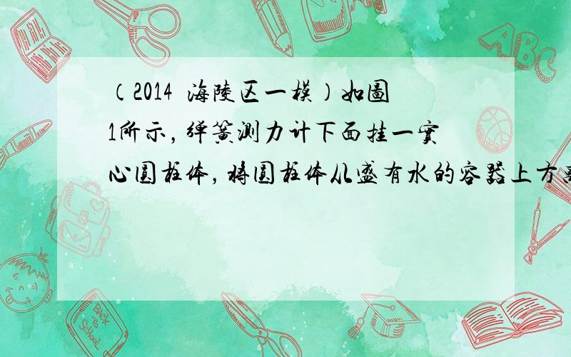 （2014•海陵区一模）如图1所示，弹簧测力计下面挂一实心圆柱体，将圆柱体从盛有水的容器上方离水面某一高度处缓缓下降（其