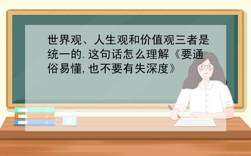 世界观、人生观和价值观三者是统一的.这句话怎么理解《要通俗易懂,也不要有失深度》