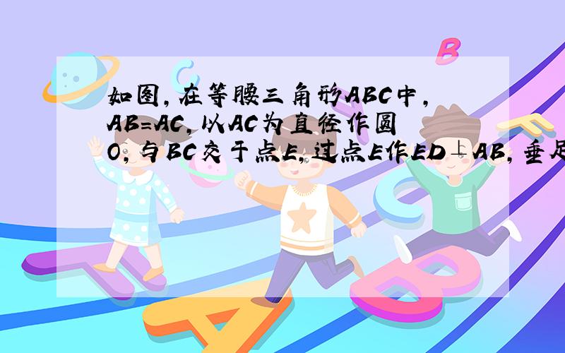 如图，在等腰三角形ABC中，AB=AC，以AC为直径作圆O，与BC交于点E，过点E作ED⊥AB，垂足为点D，