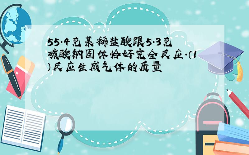 55.4克某稀盐酸跟5.3克碳酸钠固体恰好完全反应.（1）反应生成气体的质量