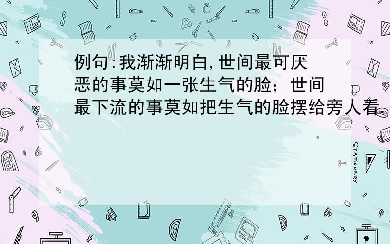 例句:我渐渐明白,世间最可厌恶的事莫如一张生气的脸；世间最下流的事莫如把生气的脸摆给旁人看.仿句:我渐渐明白,世间最__