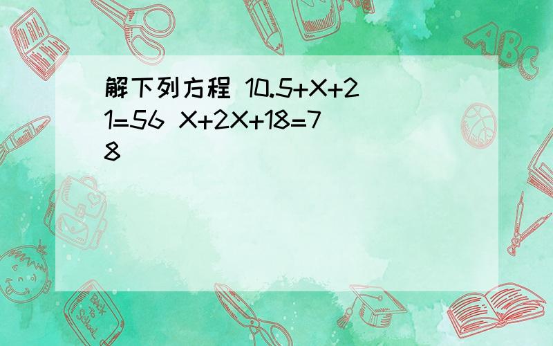 解下列方程 10.5+X+21=56 X+2X+18=78