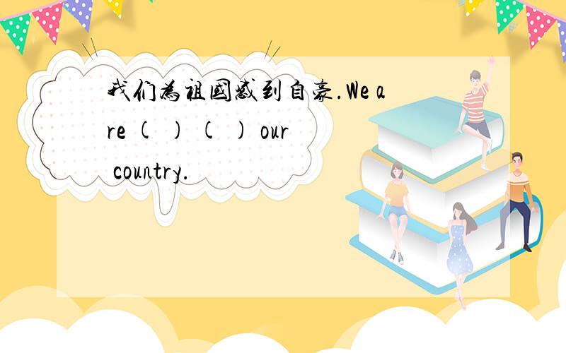 我们为祖国感到自豪.We are ( ) ( ) our country.