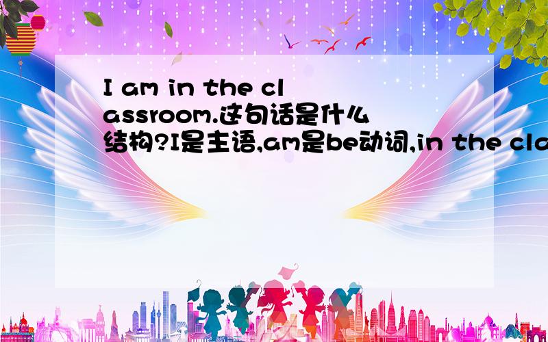 I am in the classroom.这句话是什么结构?I是主语,am是be动词,in the classroom