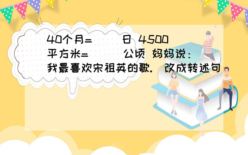 40个月=（ ）日 4500平方米=（　）公顷 妈妈说：我最喜欢宋祖英的歌.（改成转述句）