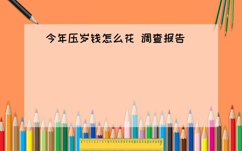 今年压岁钱怎么花 调查报告