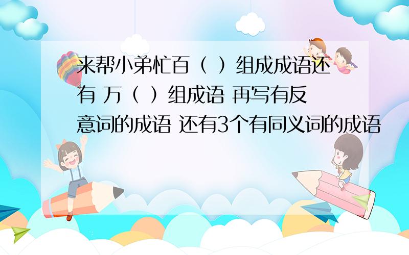 来帮小弟忙百（ ）组成成语还有 万（ ）组成语 再写有反意词的成语 还有3个有同义词的成语