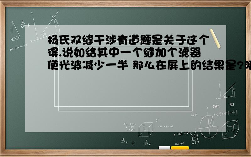 杨氏双缝干涉有道题是关于这个得.说如给其中一个缝加个滤器使光波减少一半 那么在屏上的结果是?暗的越亮 亮的越暗 为什么?