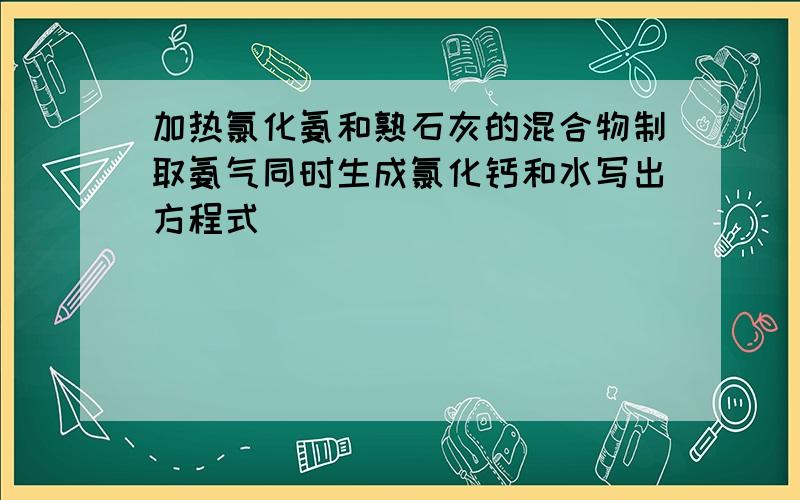 加热氯化氨和熟石灰的混合物制取氨气同时生成氯化钙和水写出方程式