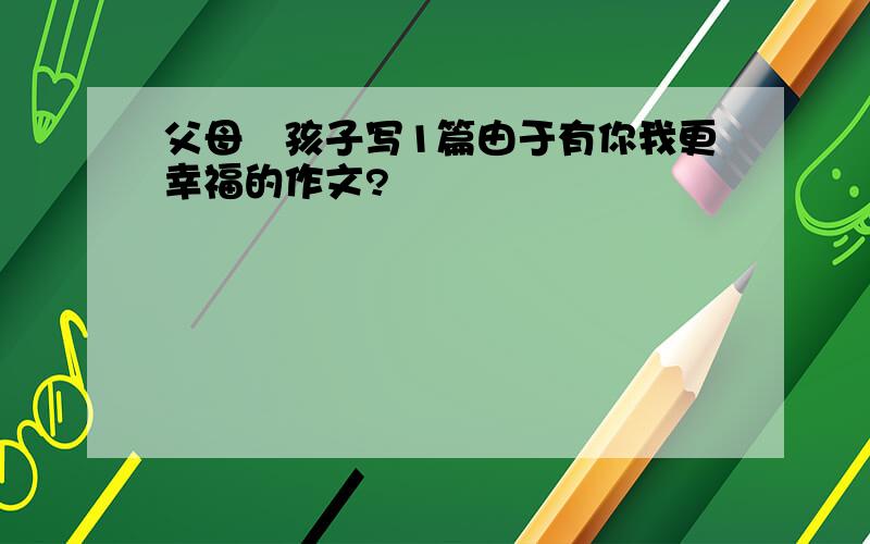 父母給孩子写1篇由于有你我更幸福的作文?