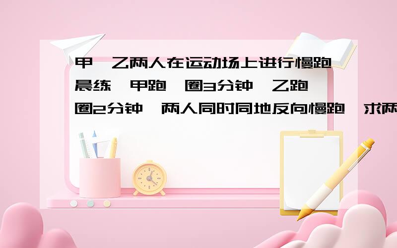 甲、乙两人在运动场上进行慢跑晨练,甲跑一圈3分钟,乙跑一圈2分钟,两人同时同地反向慢跑,求两人几分钟