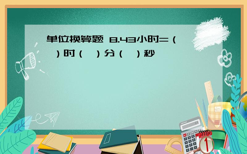 单位换算题 8.43小时=（ ）时（ ）分（ ）秒