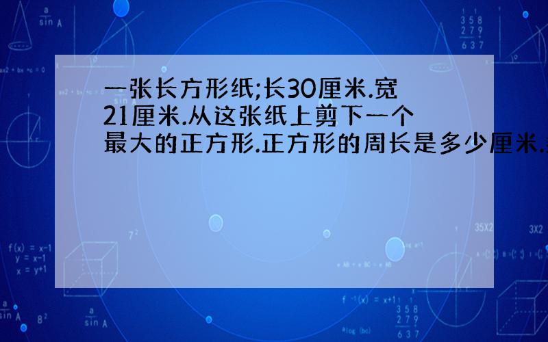 一张长方形纸;长30厘米.宽21厘米.从这张纸上剪下一个最大的正方形.正方形的周长是多少厘米.剩下的图形的周长是多少