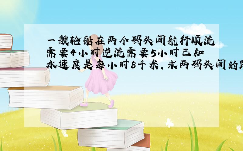 一艘轮船在两个码头间航行顺流需要4小时逆流需要5小时已知水速度是每小时8千米,求两码头间的距离