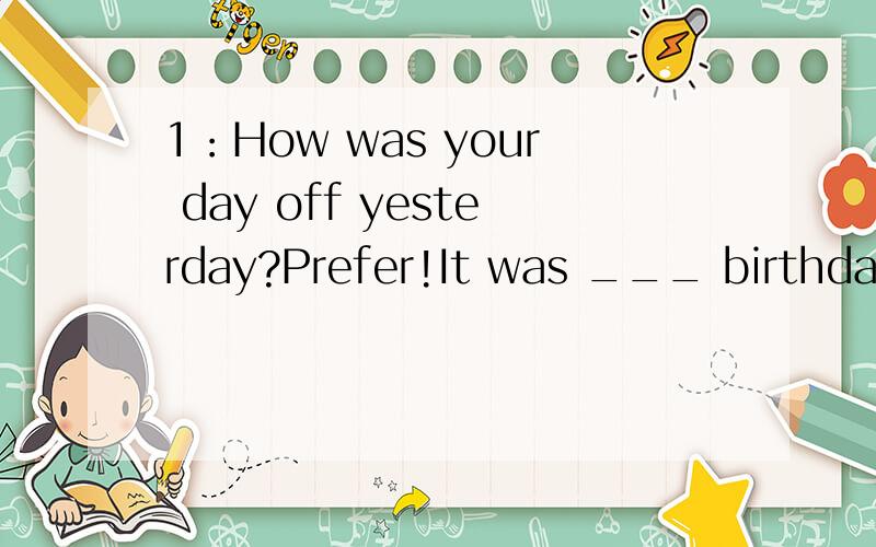 1：How was your day off yesterday?Prefer!It was ___ birthday