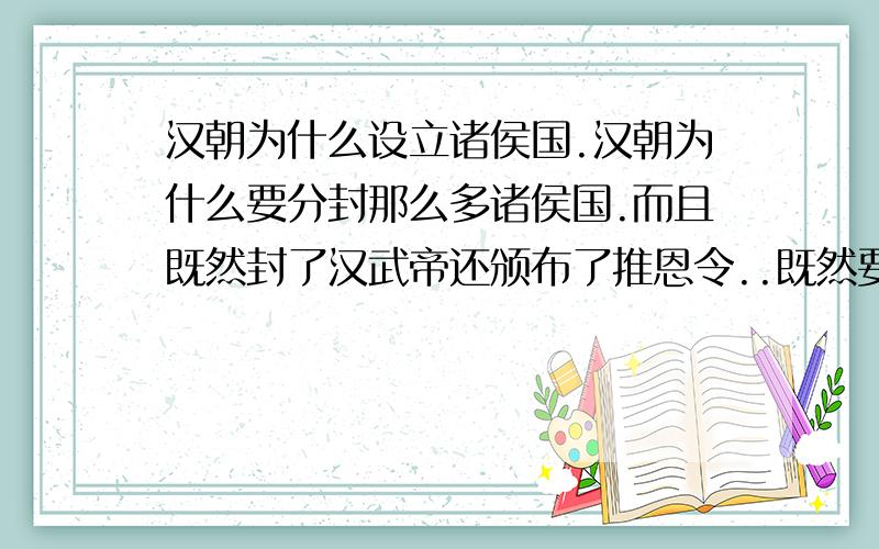 汉朝为什么设立诸侯国.汉朝为什么要分封那么多诸侯国.而且既然封了汉武帝还颁布了推恩令..既然要加强中央集权.干嘛还要封诸