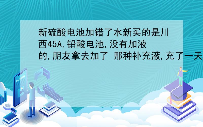 新硫酸电池加错了水新买的是川西45A,铅酸电池,没有加液的,朋友拿去加了 那种补充液,充了一天的电,拿去用,没什么电.我