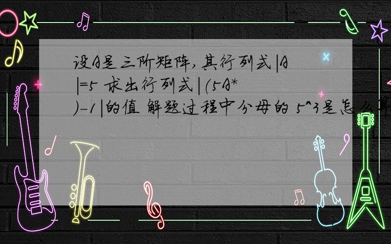 设A是三阶矩阵,其行列式|A|=5 求出行列式|(5A*)-1|的值 解题过程中分母的 5^3是怎么算的呀?