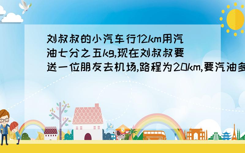 刘叔叔的小汽车行12km用汽油七分之五kg,现在刘叔叔要送一位朋友去机场,路程为20km,要汽油多少kg