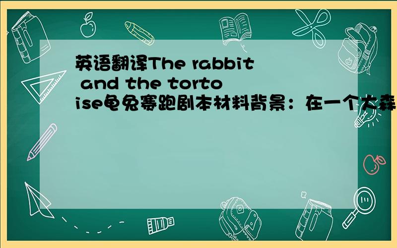 英语翻译The rabbit and the tortoise龟兔赛跑剧本材料背景：在一个大森林里,小动物们快乐地生活着