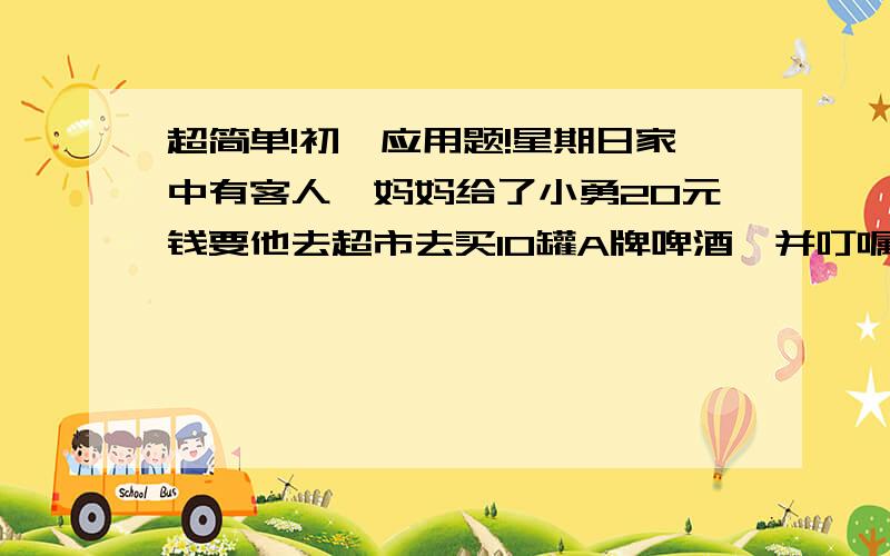 超简单!初一应用题!星期日家中有客人,妈妈给了小勇20元钱要他去超市去买10罐A牌啤酒,并叮嘱他要放好找回的1元零钱,小